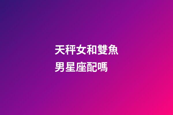 天秤女和雙魚男星座配嗎-第1張-星座運勢-玄機派