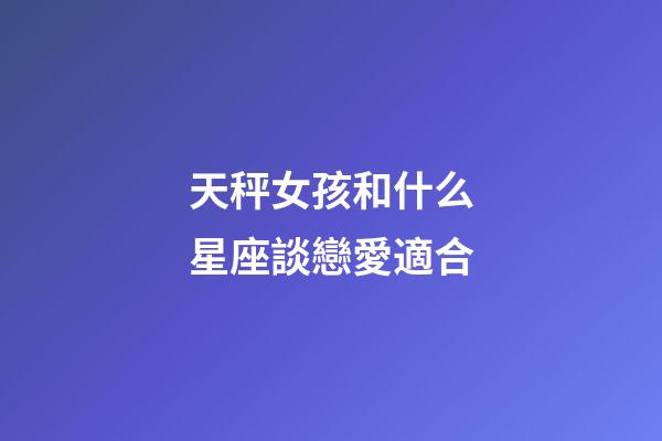 天秤女孩和什么星座談戀愛適合-第1張-星座運勢-玄機派