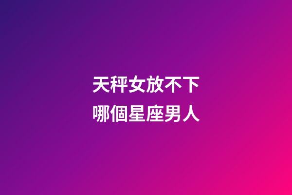 天秤女放不下哪個星座男人-第1張-星座運勢-玄機派