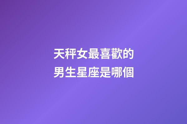 天秤女最喜歡的男生星座是哪個-第1張-星座運勢-玄機派