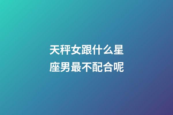 天秤女跟什么星座男最不配合呢-第1張-星座運勢-玄機派