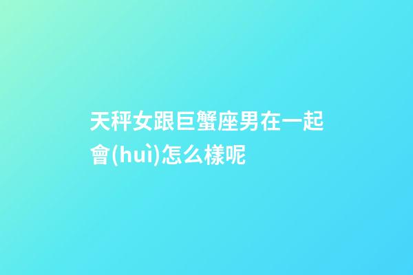天秤女跟巨蟹座男在一起會(huì)怎么樣呢-第1張-星座運(yùn)勢-玄機(jī)派