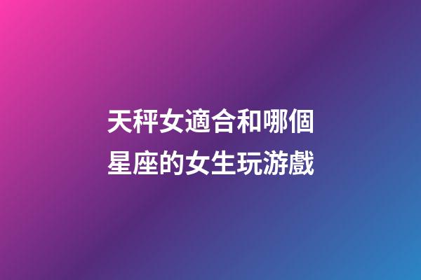 天秤女適合和哪個星座的女生玩游戲-第1張-星座運勢-玄機派