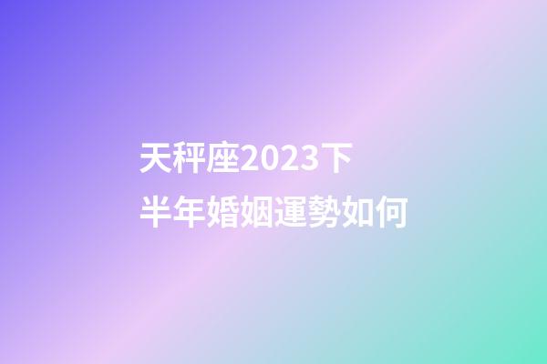 天秤座2023下半年婚姻運勢如何-第1張-星座運勢-玄機派