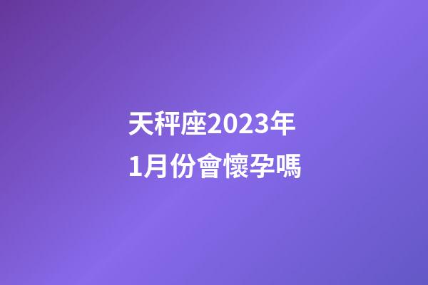 天秤座2023年1月份會懷孕嗎-第1張-星座運勢-玄機派