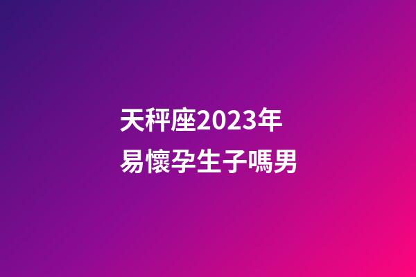 天秤座2023年易懷孕生子嗎男-第1張-星座運勢-玄機派