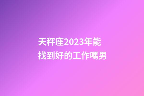 天秤座2023年能找到好的工作嗎男-第1張-星座運勢-玄機派