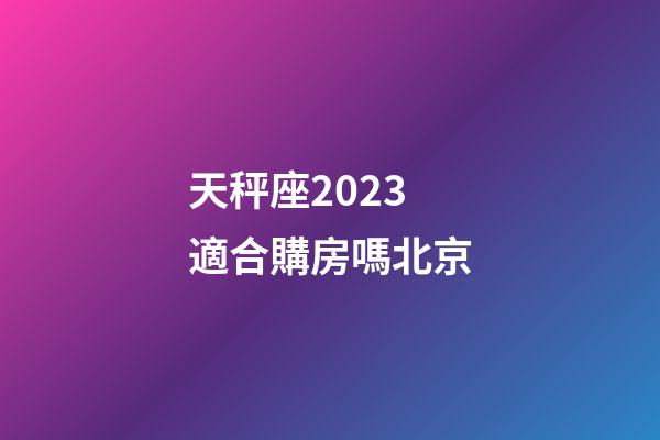 天秤座2023適合購房嗎北京-第1張-星座運勢-玄機派