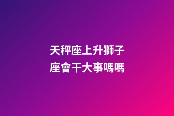 天秤座上升獅子座會干大事嗎嗎-第1張-星座運勢-玄機派