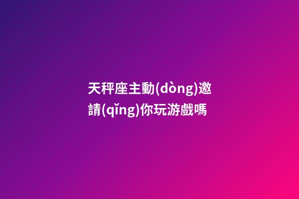 天秤座主動(dòng)邀請(qǐng)你玩游戲嗎-第1張-星座運(yùn)勢(shì)-玄機(jī)派