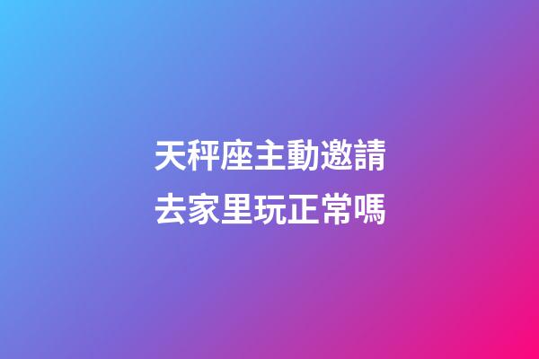 天秤座主動邀請去家里玩正常嗎-第1張-星座運勢-玄機派
