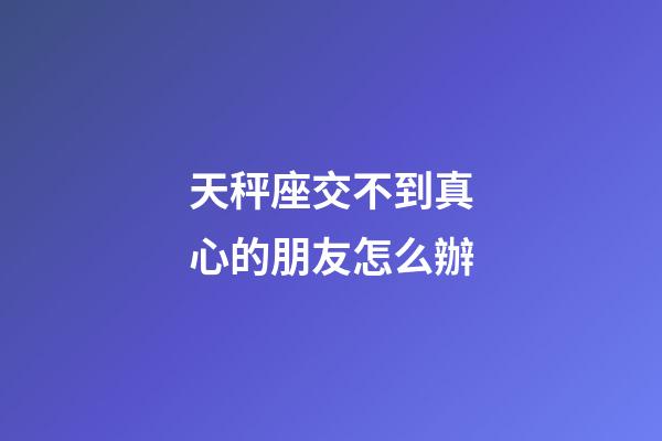 天秤座交不到真心的朋友怎么辦-第1張-星座運勢-玄機(jī)派
