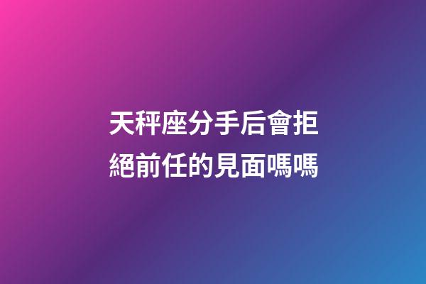 天秤座分手后會拒絕前任的見面嗎嗎-第1張-星座運勢-玄機派