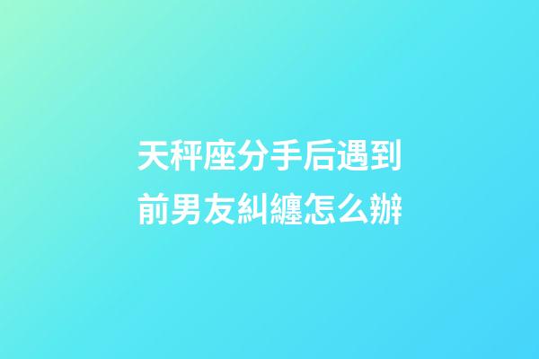 天秤座分手后遇到前男友糾纏怎么辦-第1張-星座運勢-玄機派