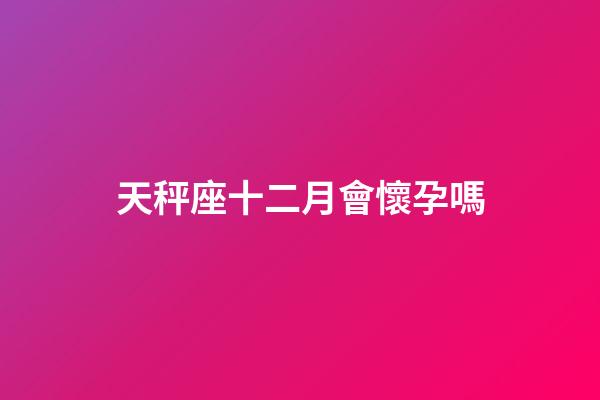 天秤座十二月會懷孕嗎-第1張-星座運勢-玄機派