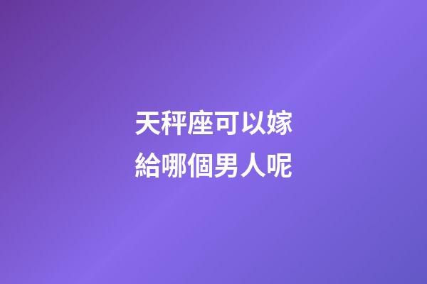 天秤座可以嫁給哪個男人呢-第1張-星座運勢-玄機派