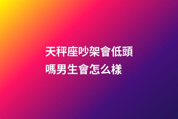 天秤座吵架會低頭嗎男生會怎么樣-第1張-星座運勢-玄機派
