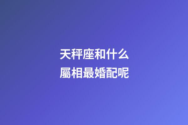 天秤座和什么屬相最婚配呢-第1張-星座運勢-玄機派