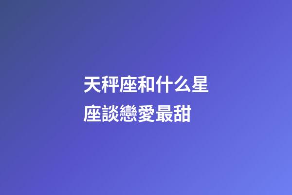 天秤座和什么星座談戀愛最甜-第1張-星座運勢-玄機派