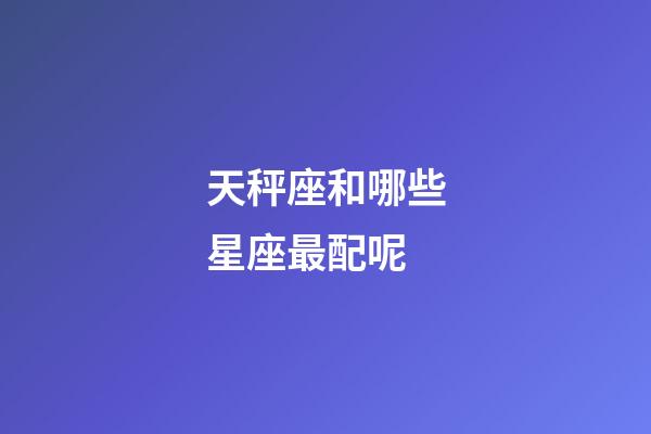 天秤座和哪些星座最配呢-第1張-星座運勢-玄機派