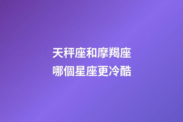 天秤座和摩羯座哪個星座更冷酷-第1張-星座運勢-玄機派