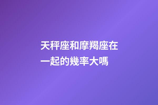 天秤座和摩羯座在一起的幾率大嗎-第1張-星座運(yùn)勢(shì)-玄機(jī)派