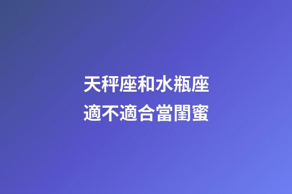 天秤座和水瓶座適不適合當閨蜜-第1張-星座運勢-玄機派