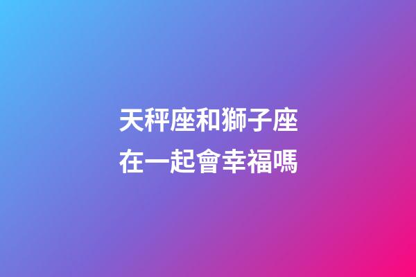 天秤座和獅子座在一起會幸福嗎-第1張-星座運勢-玄機派