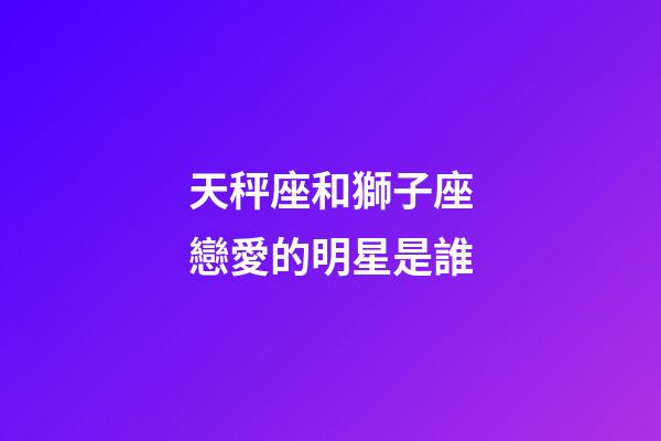 天秤座和獅子座戀愛的明星是誰-第1張-星座運勢-玄機派