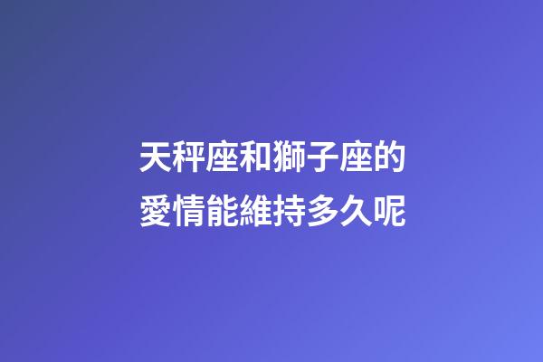 天秤座和獅子座的愛情能維持多久呢-第1張-星座運勢-玄機派