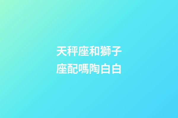 天秤座和獅子座配嗎陶白白-第1張-星座運勢-玄機派