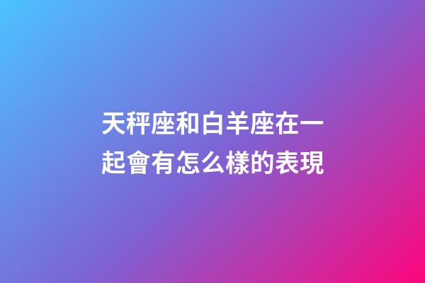 天秤座和白羊座在一起會有怎么樣的表現-第1張-星座運勢-玄機派