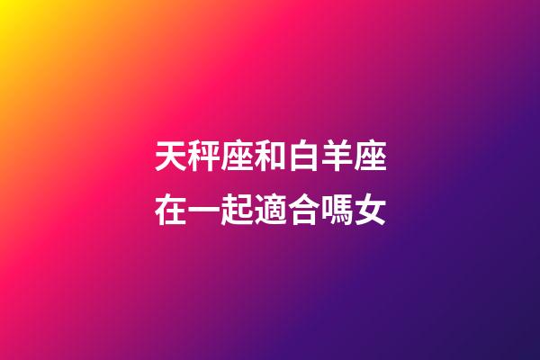 天秤座和白羊座在一起適合嗎女-第1張-星座運(yùn)勢-玄機(jī)派