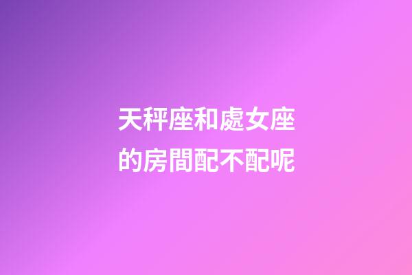 天秤座和處女座的房間配不配呢-第1張-星座運勢-玄機派
