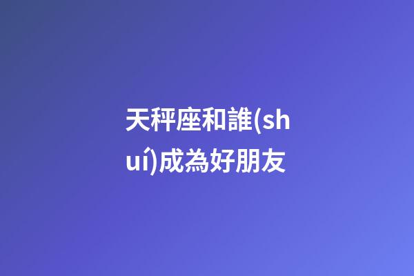 天秤座和誰(shuí)成為好朋友-第1張-星座運(yùn)勢(shì)-玄機(jī)派