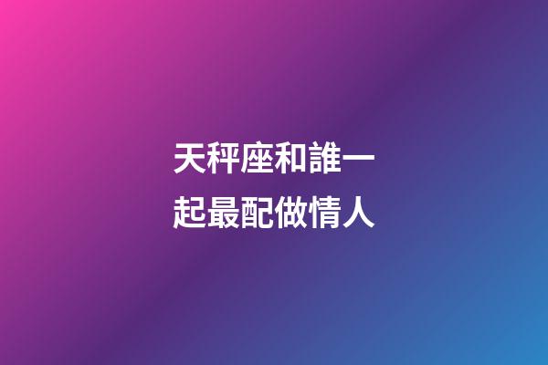 天秤座和誰一起最配做情人-第1張-星座運勢-玄機派