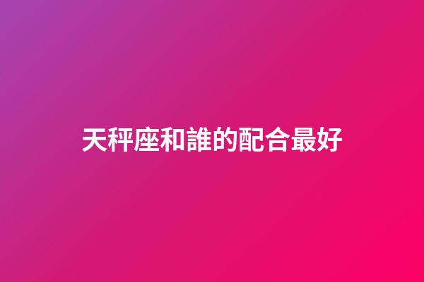 天秤座和誰的配合最好-第1張-星座運勢-玄機派