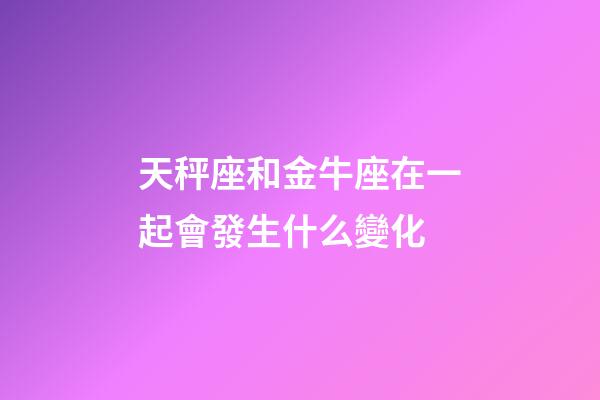 天秤座和金牛座在一起會發生什么變化-第1張-星座運勢-玄機派