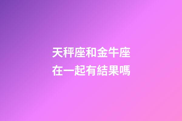 天秤座和金牛座在一起有結果嗎-第1張-星座運勢-玄機派