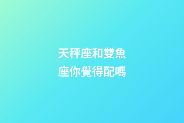 天秤座和雙魚座你覺得配嗎-第1張-星座運勢-玄機派