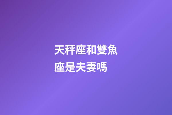 天秤座和雙魚座是夫妻嗎-第1張-星座運勢-玄機派
