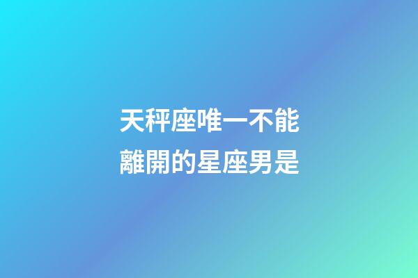 天秤座唯一不能離開的星座男是-第1張-星座運勢-玄機派