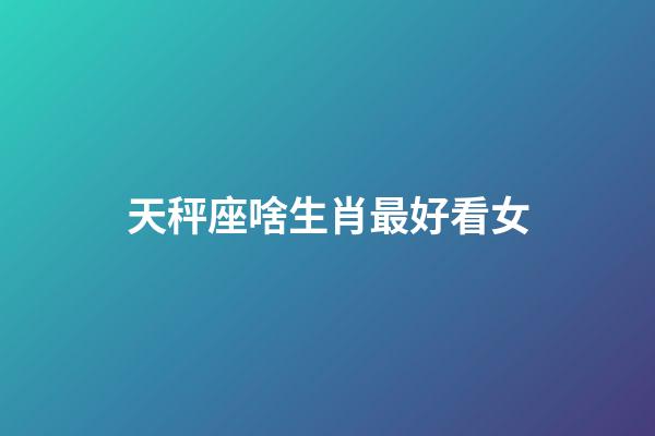 天秤座啥生肖最好看女-第1張-星座運勢-玄機派