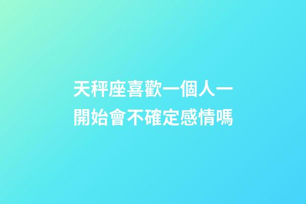 天秤座喜歡一個人一開始會不確定感情嗎-第1張-星座運勢-玄機派