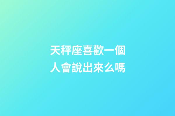 天秤座喜歡一個人會說出來么嗎-第1張-星座運勢-玄機派