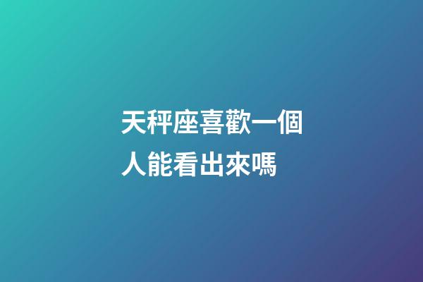 天秤座喜歡一個人能看出來嗎-第1張-星座運勢-玄機派