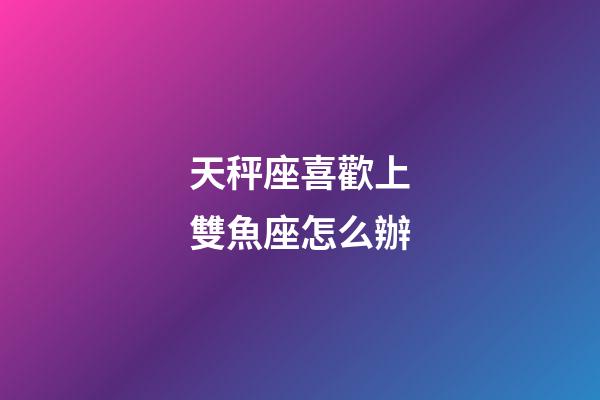 天秤座喜歡上雙魚座怎么辦-第1張-星座運勢-玄機派