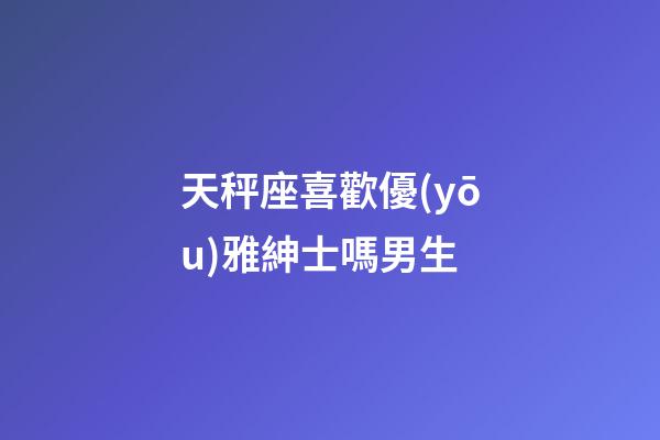 天秤座喜歡優(yōu)雅紳士嗎男生