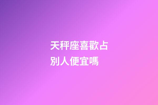 天秤座喜歡占別人便宜嗎-第1張-星座運勢-玄機派