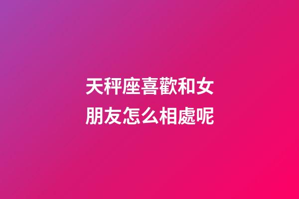 天秤座喜歡和女朋友怎么相處呢-第1張-星座運(yùn)勢-玄機(jī)派